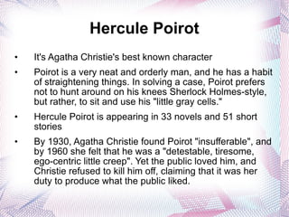 Hercule Poirot It's Agatha Christie's best known character Poirot is a very neat and orderly man, and he has a habit of straightening things. In solving a case, Poirot prefers not to hunt around on his knees Sherlock Holmes-style, but rather, to sit and use his "little gray cells." Hercule Poirot is appearing in 33 novels and 51 short stories By 1930, Agatha Christie found Poirot "insufferable", and by 1960 she felt that he was a "detestable, tiresome, ego-centric little creep". Yet the public loved him, and Christie refused to kill him off, claiming that it was her duty to produce what the public liked. 