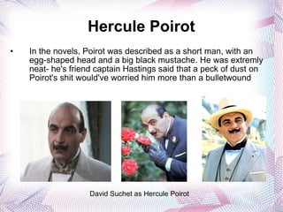 Hercule Poirot In the novels, Poirot was described as a short man, with an egg-shaped head and a big black mustache. He was extremly neat- he's friend captain Hastings said that a peck of dust on  Poirot's shit would've worried him more than a bulletwound David Suchet as Hercule Poirot 
