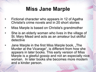 Miss Jane Marple Fictional character who appears in 12 of Agatha Christie's crime novels and in 20 short stories Miss Marple is based on Christie's grandmother  She is an elderly woman who lives in the village of St. Mary Mead and acts as an amateur but skillful detective Jane Marple in the first Miss Marple book, „The Murder at the Vicarage“, is different from how she appears in later books. This early version of Miss Marple is a gleeful gossip and not an especially nice woman.  In later books she becomes more modern and a kinder person. 