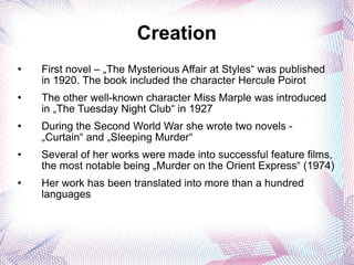 Creation First novel – „The Mysterious Affair at Styles“ was published in 1920. The book included the character Hercule Poirot The other well-known character Miss Marple was introduced in „The Tuesday Night Club“ in 1927 During the Second World War she wrote two novels - „Curtain“ and „Sleeping Murder“ Several of her works were made into successful feature films, the most notable being „Murder on the Orient Express“ (1974) Her work has been translated into more than a hundred languages 