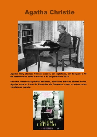 Agatha Mary Clarissa Christie nasceu em Inglaterra, em Torquay, a 15
de setembro de 1890 e morreu a 12 de janeiro de 1976.
Foi uma romancista policial britânica, autora de mais de oitenta livros.
Agatha está no Livro de Recordes do Guinness, como a autora mais
vendida no mundo.
Agatha Christie
 