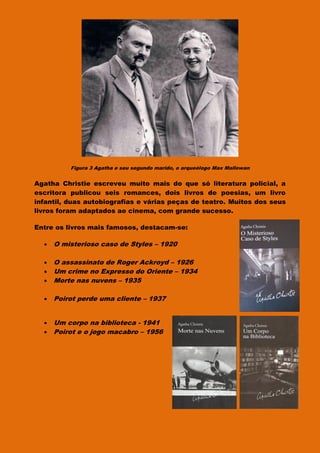 Figura 3 Agatha e seu segundo marido, o arqueólogo Max Mallowan
Agatha Christie escreveu muito mais do que só literatura policial, a
escritora publicou seis romances, dois livros de poesias, um livro
infantil, duas autobiografias e várias peças de teatro. Muitos dos seus
livros foram adaptados ao cinema, com grande sucesso.
Entre os livros mais famosos, destacam-se:
 O misterioso caso de Styles – 1920
 O assassinato de Roger Ackroyd – 1926
 Um crime no Expresso do Oriente – 1934
 Morte nas nuvens – 1935
 Poirot perde uma cliente – 1937
 Um corpo na biblioteca - 1941
 Poirot e o jogo macabro – 1956
 