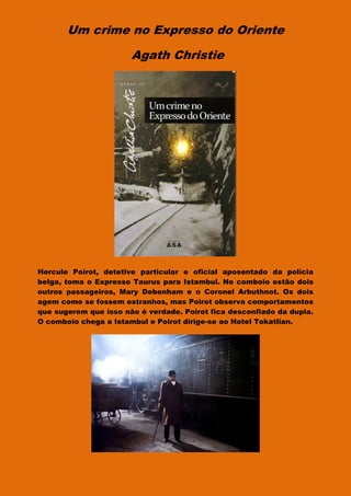 Um crime no Expresso do Oriente
Agath Christie
Hercule Poirot, detetive particular e oficial aposentado da polícia
belga, toma o Expresso Taurus para Istambul. No comboio estão dois
outros passageiros, Mary Debenham e o Coronel Arbuthnot. Os dois
agem como se fossem estranhos, mas Poirot observa comportamentos
que sugerem que isso não é verdade. Poirot fica desconfiado da dupla.
O comboio chega a Istambul e Poirot dirige-se ao Hotel Tokatlian.
 