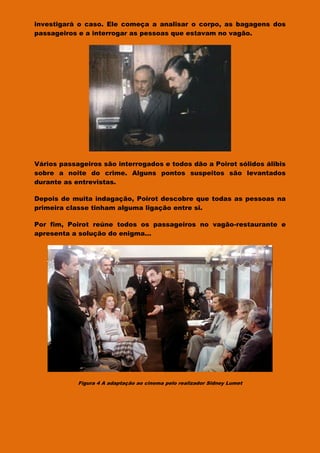 investigará o caso. Ele começa a analisar o corpo, as bagagens dos
passageiros e a interrogar as pessoas que estavam no vagão.
Vários passageiros são interrogados e todos dão a Poirot sólidos álibis
sobre a noite do crime. Alguns pontos suspeitos são levantados
durante as entrevistas.
Depois de muita indagação, Poirot descobre que todas as pessoas na
primeira classe tinham alguma ligação entre si.
Por fim, Poirot reúne todos os passageiros no vagão-restaurante e
apresenta a solução do enigma…
Figura 4 A adaptação ao cinema pelo realizador Sidney Lumet
 
