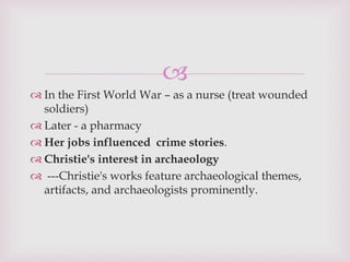 
 In the First World War – as a nurse (treat wounded
soldiers)
 Later - a pharmacy
 Her jobs influenced crime stories.
 Christie's interest in archaeology
 ---Christie's works feature archaeological themes,
artifacts, and archaeologists prominently.
 