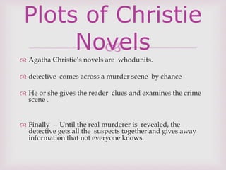 
 Agatha Christie’s novels are whodunits.
 detective comes across a murder scene by chance
 He or she gives the reader clues and examines the crime
scene .
 Finally -- Until the real murderer is revealed, the
detective gets all the suspects together and gives away
information that not everyone knows.
Plots of Christie
Novels
 