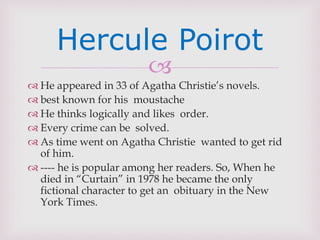 
 He appeared in 33 of Agatha Christie’s novels.
 best known for his moustache
 He thinks logically and likes order.
 Every crime can be solved.
 As time went on Agatha Christie wanted to get rid
of him.
 ---- he is popular among her readers. So, When he
died in “Curtain” in 1978 he became the only
fictional character to get an obituary in the New
York Times.
Hercule Poirot
 