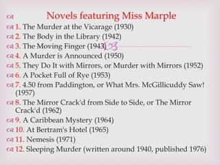 
 Novels featuring Miss Marple
 1. The Murder at the Vicarage (1930)
 2. The Body in the Library (1942)
 3. The Moving Finger (1943)
 4. A Murder is Announced (1950)
 5. They Do It with Mirrors, or Murder with Mirrors (1952)
 6. A Pocket Full of Rye (1953)
 7. 4.50 from Paddington, or What Mrs. McGillicuddy Saw!
(1957)
 8. The Mirror Crack'd from Side to Side, or The Mirror
Crack'd (1962)
 9. A Caribbean Mystery (1964)
 10. At Bertram's Hotel (1965)
 11. Nemesis (1971)
 12. Sleeping Murder (written around 1940, published 1976)
 
