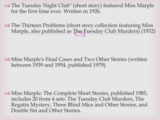 
 The Tuesday Night Club" (short story) featured Miss Marple
for the first time ever. Written in 1926.
 The Thirteen Problems (short story collection featuring Miss
Marple, also published as The Tuesday Club Murders) (1932)
 Miss Marple's Final Cases and Two Other Stories (written
between 1939 and 1954, published 1979)
 Miss Marple: The Complete Short Stories, published 1985,
includes 20 from 4 sets: The Tuesday Club Murders, The
Regatta Mystery, Three Blind Mice and Other Stories, and
Double Sin and Other Stories.
 