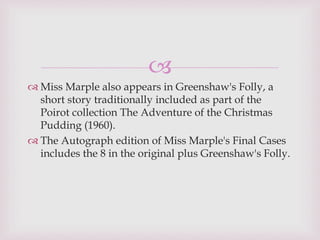 
 Miss Marple also appears in Greenshaw's Folly, a
short story traditionally included as part of the
Poirot collection The Adventure of the Christmas
Pudding (1960).
 The Autograph edition of Miss Marple's Final Cases
includes the 8 in the original plus Greenshaw's Folly.
 