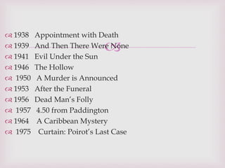 
 1938 Appointment with Death
 1939 And Then There Were None
 1941 Evil Under the Sun
 1946 The Hollow
 1950 A Murder is Announced
 1953 After the Funeral
 1956 Dead Man’s Folly
 1957 4.50 from Paddington
 1964 A Caribbean Mystery
 1975 Curtain: Poirot’s Last Case
 