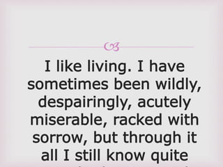 
I like living. I have
sometimes been wildly,
despairingly, acutely
miserable, racked with
sorrow, but through it
all I still know quite
 