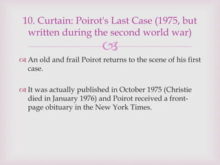 
 An old and frail Poirot returns to the scene of his first
case.
 It was actually published in October 1975 (Christie
died in January 1976) and Poirot received a front-
page obituary in the New York Times.
10. Curtain: Poirot's Last Case (1975, but
written during the second world war)
 