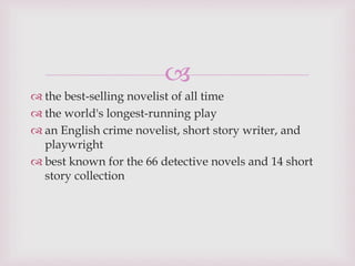 
 the best-selling novelist of all time
 the world's longest-running play
 an English crime novelist, short story writer, and
playwright
 best known for the 66 detective novels and 14 short
story collection
 