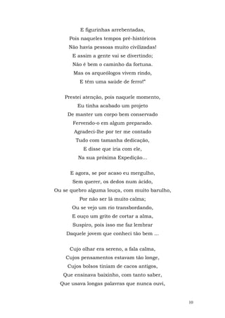 E figurinhas arrebentadas,
     Pois naqueles tempos pré-históricos
     Não havia pessoas muito civilizadas!
       E assim a gente vai se divertindo;
       Não é bem o caminho da fortuna.
       Mas os arqueólogos vivem rindo,
          E têm uma saúde de ferro!”


    Prestei atenção, pois naquele momento,
         Eu tinha acabado um projeto
     De manter um corpo bem conservado
       Fervendo-o em algum preparado.
       Agradeci-lhe por ter me contado
        Tudo com tamanha dedicação,
           E disse que iria com ele,
         Na sua próxima Expedição...


      E agora, se por acaso eu mergulho,
       Sem querer, os dedos num ácido,
Ou se quebro alguma louça, com muito barulho,
          Por não ser lá muito calma;
      Ou se vejo um rio transbordando,
      E ouço um grito de cortar a alma,
       Suspiro, pois isso me faz lembrar
    Daquele jovem que conheci tão bem ...


      Cujo olhar era sereno, a fala calma,
    Cujos pensamentos estavam tão longe,
     Cujos bolsos tiniam de cacos antigos,
   Que ensinava baixinho, com tanto saber,
  Que usava longas palavras que nunca ouvi,


                                                10
 