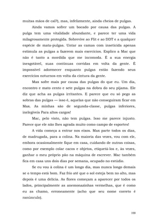 muitas mãos de cal?), mas, infelizmente, ainda cheios de pulgas.
     Ainda vamos sofrer um bocado por causa das pulgas. A
pulga tem uma vitalidade abundante, e parece ter uma vida
milagrosamente protegida. Sobrevive ao Flit e ao DDT e a qualquer
espécie de mata-pulgas. Untar as camas com inseticida apenas
estimula as pulgas a fazerem mais exercícios. Explico a Mac que
não é tanto a mordida que me incomoda. É a sua energia
inesgotável, suas contínuas corridas em volta da gente. É
impossível    adormecer   enquanto   pulgas   estão   fazendo   seus
exercícios noturnos em volta da cintura da gente.
     Max sofre mais por causa das pulgas do que eu. Um dia,
encontro e mato cento e sete pulgas na dobra do seu pijama. Ele
diz que acha as pulgas irritantes. E parece que eu só pego as
sobras das pulgas — isso é, aquelas que não conseguiram ficar em
Max. As minhas são de segunda-classe, pulgas inferiores,
inelegíveis Para altos cargos!
     Mac, pelo visto, não tem pulgas. Isso me parece injusto.
Parece que ele não lhes agrada muito como campo de esportes!
     A vida começa a entrar nos eixos. Max parte todos os dias,
de madrugada, para a colina. Na maioria das vezes, vou com ele,
embora ocasionalmente fique em casa, cuidando de outras coisas,
como por exemplo colar cacos e objetos, etiquetá-los e, às vezes,
ganhar o meu próprio pão na máquina de escrever. Mac também
fica em casa uns dois dias por semana, ocupado no estúdio.
     Se eu vou à colina é um longo dia, mas nunca longo demais
se o tempo está bom. Faz frio até que o sol esteja bem no alto, mas
depois é uma delícia. As flores começam a aparecer por todos os
lados, principalmente as anemonazinhas vermelhas, que é como
eu as chamo, erroneamente (acho que seu nome correto é
ranúnculo).



                                                                 100
 