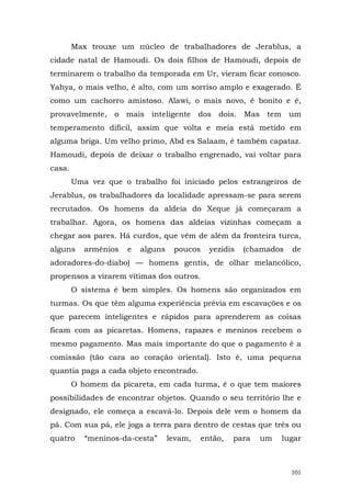 Max trouxe um núcleo de trabalhadores de Jerablus, a
cidade natal de Hamoudi. Os dois filhos de Hamoudi, depois de
terminarem o trabalho da temporada em Ur, vieram ficar conosco.
Yahya, o mais velho, é alto, com um sorriso amplo e exagerado. É
como um cachorro amistoso. Alawi, o mais novo, é bonito e é,
provavelmente, o mais inteligente dos dois. Mas tem um
temperamento difícil, assim que volta e meia está metido em
alguma briga. Um velho primo, Abd es Salaam, é também capataz.
Hamoudi, depois de deixar o trabalho engrenado, vai voltar para
casa.
        Uma vez que o trabalho foi iniciado pelos estrangeiros de
Jerablus, os trabalhadores da localidade apressam-se para serem
recrutados. Os homens da aldeia do Xeque já começaram a
trabalhar. Agora, os homens das aldeias vizinhas começam a
chegar aos pares. Há curdos, que vêm de além da fronteira turca,
alguns     armênios   e   alguns    poucos     yezidis   (chamados   de
adoradores-do-diabo) — homens gentis, de olhar melancólico,
propensos a virarem vítimas dos outros.
        O sistema é bem simples. Os homens são organizados em
turmas. Os que têm alguma experiência prévia em escavações e os
que parecem inteligentes e rápidos para aprenderem as coisas
ficam com as picaretas. Homens, rapazes e meninos recebem o
mesmo pagamento. Mas mais importante do que o pagamento é a
comissão (tão cara ao coração oriental). Isto é, uma pequena
quantia paga a cada objeto encontrado.
        O homem da picareta, em cada turma, é o que tem maiores
possibilidades de encontrar objetos. Quando o seu território lhe e
designado, ele começa a escavá-lo. Depois dele vem o homem da
pá. Com sua pá, ele joga a terra para dentro de cestas que três ou
quatro     “meninos-da-cesta”      levam,    então,   para   um   lugar



                                                                     101
 