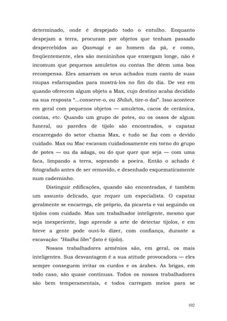 determinado, onde é despejado todo o entulho.             Enquanto
despejam a terra, procuram por objetos que tenham passado
despercebidos ao     Qasmagi e         ao homem   da   pá, e   como,
freqüentemente, eles são menininhos que enxergam longe, não é
incomum que pequenos amuletos ou contas lhe dêem uma boa
recompensa. Eles amarram os seus achados num canto de suas
roupas esfarrapadas para mostrá-los no fim do dia. De vez em
quando oferecem algum objeto a Max, cujo destino acaba decidido
na sua resposta “...conserve-o, ou Shiluh, tire-o daí”. Isso acontece
em geral com pequenos objetos — amuletos, cacos de cerâmica,
contas, etc. Quando um grupo de potes, ou os ossos de algum
funeral,   ou paredes de      tijolo   são encontrados,   o capataz
encarregado do setor chama Max, e tudo se faz com o devido
cuidado. Max ou Mac escavam cuidadosamente em torno do grupo
de potes — ou da adaga, ou do que quer que seja — com uma
faca, limpando a terra, soprando a poeira. Então o achado é
fotografado antes de ser removido, e desenhado esquematicamente
num caderninho.
     Distinguir edificações, quando são encontradas, é também
um assunto delicado, que requer um especialista. O capataz
geralmente se encarrega, ele próprio, da picareta e vai seguindo os
tijolos com cuidado. Mas um trabalhador inteligente, mesmo que
seja inexperiente, logo aprende a arte de detectar tijolos, e em
breve a gente pode ouvi-lo dizer, com confiança, durante a
escavação: “Hadha libn” (Isto é tijolo).
     Nossos trabalhadores armênios são, em geral, os mais
inteligentes. Sua desvantagem é a sua atitude provocadora — eles
sempre conseguem irritar os curdos e os árabes. As brigas, em
todo caso, são quase contínuas. Todos os nossos trabalhadores
são bem temperamentais, e todos carregam meios para se



                                                                  102
 