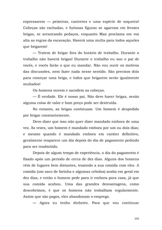 expressarem — peixeiras, canivetes e uma espécie de soqueira!
Cabeças são rachadas, e furiosas figuras se agarram em ferozes
brigas, se arrancando pedaços, enquanto Max proclama em voz
alta as regras da escavação. Haverá uma multa para todos aqueles
que brigarem!
     — Tratem de brigar fora do horário de trabalho. Durante o
trabalho não haverá brigas! Durante o trabalho eu sou o pai de
vocês, e vocês farão o que eu mandar. Não vou ouvir os motivos
das discussões, nem fazer nada nesse sentido. São precisos dois
para começar uma briga, e todos que brigarem serão igualmente
multados!
     Os homens ouvem e sacodem as cabeças.
     — É verdade. Ele é nosso pai. Não deve haver brigas, senão
alguma coisa de valor e bom preço pode ser destruída.
     No entanto, as brigas continuam. Um homem é despedido
por brigar constantemente.
     Devo dizer que isso não quer dizer mandado embora de uma
vez. Às vezes, um homem é mandado embora por um ou dois dias;
e mesmo quando é mandado embora em caráter definitivo,
geralmente reaparece um dia depois do dia de pagamento pedindo
para ser readmitido.
     Depois de algum tempo de experiência, o dia do pagamento é
fixado após um período de cerca de dez dias. Alguns dos homens
vêm de lugares bem distantes, trazendo a sua comida com eles. A
comida (um saco de farinha e algumas cebolas) acaba em geral em
dez dias, e então o homem pede para ir embora para casa, já que
sua comida acabou. Uma das grandes desvantagens, como
descobrimos, é que os homens não trabalham regularmente.
Assim que são pagos, eles abandonam o emprego.
     — Agora eu tenho dinheiro. Para que vou continuar



                                                             103
 