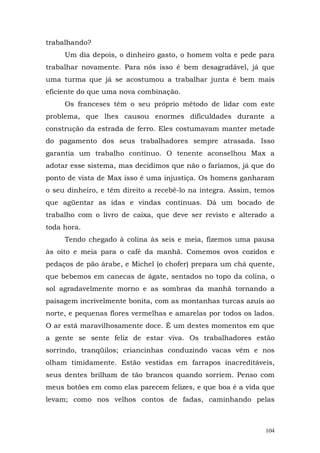 trabalhando?
     Um dia depois, o dinheiro gasto, o homem volta e pede para
trabalhar novamente. Para nós isso é bem desagradável, já que
uma turma que já se acostumou a trabalhar junta é bem mais
eficiente do que uma nova combinação.
     Os franceses têm o seu próprio método de lidar com este
problema, que lhes causou enormes dificuldades durante a
construção da estrada de ferro. Eles costumavam manter metade
do pagamento dos seus trabalhadores sempre atrasada. Isso
garantia um trabalho contínuo. O tenente aconselhou Max a
adotar esse sistema, mas decidimos que não o faríamos, já que do
ponto de vista de Max isso é uma injustiça. Os homens ganharam
o seu dinheiro, e têm direito a recebê-lo na íntegra. Assim, temos
que agüentar as idas e vindas contínuas. Dá um bocado de
trabalho com o livro de caixa, que deve ser revisto e alterado a
toda hora.
     Tendo chegado à colina às seis e meia, fizemos uma pausa
às oito e meia para o café da manhã. Comemos ovos cozidos e
pedaços de pão árabe, e Michel (o chofer) prepara um chá quente,
que bebemos em canecas de ágate, sentados no topo da colina, o
sol agradavelmente morno e as sombras da manhã tornando a
paisagem incrivelmente bonita, com as montanhas turcas azuis ao
norte, e pequenas flores vermelhas e amarelas por todos os lados.
O ar está maravilhosamente doce. É um destes momentos em que
a gente se sente feliz de estar viva. Os trabalhadores estão
sorrindo, tranqüilos; criancinhas conduzindo vacas vêm e nos
olham timidamente. Estão vestidas em farrapos inacreditáveis,
seus dentes brilham de tão brancos quando sorriem. Penso com
meus botões em como elas parecem felizes, e que boa é a vida que
levam; como nos velhos contos de fadas, caminhando pelas



                                                               104
 