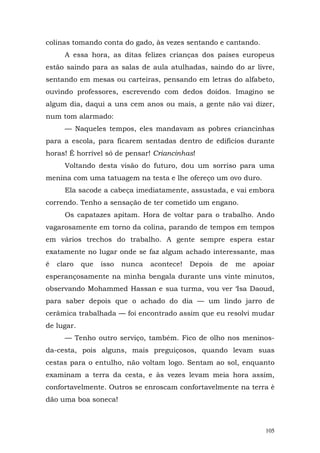 colinas tomando conta do gado, às vezes sentando e cantando.
      A essa hora, as ditas felizes crianças dos países europeus
estão saindo para as salas de aula atulhadas, saindo do ar livre,
sentando em mesas ou carteiras, pensando em letras do alfabeto,
ouvindo professores, escrevendo com dedos doídos. Imagino se
algum dia, daqui a uns cem anos ou mais, a gente não vai dizer,
num tom alarmado:
      — Naqueles tempos, eles mandavam as pobres criancinhas
para a escola, para ficarem sentadas dentro de edifícios durante
horas! É horrível só de pensar! Criancinhas!
      Voltando desta visão do futuro, dou um sorriso para uma
menina com uma tatuagem na testa e lhe ofereço um ovo duro.
      Ela sacode a cabeça imediatamente, assustada, e vai embora
correndo. Tenho a sensação de ter cometido um engano.
      Os capatazes apitam. Hora de voltar para o trabalho. Ando
vagarosamente em torno da colina, parando de tempos em tempos
em vários trechos do trabalho. A gente sempre espera estar
exatamente no lugar onde se faz algum achado interessante, mas
é   claro   que   isso   nunca   acontece!   Depois   de   me   apoiar
esperançosamente na minha bengala durante uns vinte minutos,
observando Mohammed Hassan e sua turma, vou ver ‘Isa Daoud,
para saber depois que o achado do dia — um lindo jarro de
cerâmica trabalhada — foi encontrado assim que eu resolvi mudar
de lugar.
      — Tenho outro serviço, também. Fico de olho nos meninos-
da-cesta, pois alguns, mais preguiçosos, quando levam suas
cestas para o entulho, não voltam logo. Sentam ao sol, enquanto
examinam a terra da cesta, e às vezes levam meia hora assim,
confortavelmente. Outros se enroscam confortavelmente na terra è
dão uma boa soneca!



                                                                   105
 