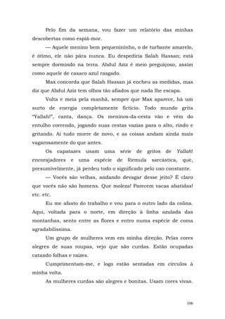 Pelo fim da semana, vou fazer um relatório das minhas
descobertas como espiã-mor.
      — Aquele menino bem pequenininho, o de turbante amarelo,
é ótimo, ele não pára nunca. Eu despediria Salah Hassan; está
sempre dormindo na terra. Abdul Aziz é meio preguiçoso, assim
como aquele de casaco azul rasgado.
      Max concorda que Salah Hassan já encheu as medidas, mas
diz que Abdul Aziz tem olhos tão afiados que nada lhe escapa.
      Volta e meia pela manhã, sempre que Max aparece, há um
surto de energia completamente fictício. Todo mundo grita
“Yallah!”, canta, dança. Os meninos-da-cesta vão e vêm do
entulho correndo, jogando suas cestas vazias para o alto, rindo e
gritando. Aí tudo morre de novo, e as coisas andam ainda mais
vagarosamente do que antes.
      Os    capatazes   usam   uma    série   de    gritos   de   Yallah!
encorajadores    e   uma   espécie   de   fórmula    sarcástica,    que,
presumivelmente, já perdeu todo o significado pelo uso constante.
      — Vocês são velhas, andando devagar desse jeito? É claro
que vocês não são homens. Que moleza! Parecem vacas abatidas!
etc. etc.
      Eu me afasto do trabalho e vou para o outro lado da colina.
Aqui, voltada para o norte, em direção à linha azulada das
montanhas, sento entre as flores e entro numa espécie de coma
agradabilíssima.
      Um grupo de mulheres vem em minha direção. Pelas cores
alegres de suas roupas, vejo que são curdas. Estão ocupadas
catando folhas e raízes.
      Cumprimentam-me, e logo estão sentadas em círculos à
minha volta.
      As mulheres curdas são alegres e bonitas. Usam cores vivas.



                                                                      106
 