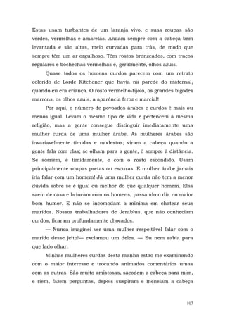 Estas usam turbantes de um laranja vivo, e suas roupas são
verdes, vermelhas e amarelas. Andam sempre com a cabeça bem
levantada e são altas, meio curvadas para trás, de modo que
sempre têm um ar orgulhoso. Têm rostos bronzeados, com traços
regulares e bochechas vermelhas e, geralmente, olhos azuis.
     Quase todos os homens curdos parecem com um retrato
colorido de Lorde Kitchener que havia na parede do maternal,
quando eu era criança. O rosto vermelho-tijolo, os grandes bigodes
marrons, os olhos azuis, a aparência feroz e marcial!
     Por aqui, o número de povoados árabes e curdos é mais ou
menos igual. Levam o mesmo tipo de vida e pertencem à mesma
religião, mas a gente consegue distinguir imediatamente uma
mulher curda de uma mulher árabe. As mulheres árabes são
invariavelmente tímidas e modestas; viram a cabeça quando a
gente fala com elas; se olham para a gente, é sempre à distância.
Se sorriem, é timidamente, e com o rosto escondido. Usam
principalmente roupas pretas ou escuras. E mulher árabe jamais
iria falar com um homem! Já uma mulher curda não tem a menor
dúvida sobre se é igual ou melhor do que qualquer homem. Elas
saem de casa e brincam com os homens, passando o dia no maior
bom humor. E não se incomodam a mínima em chatear seus
maridos. Nossos trabalhadores de Jerablus, que não conheciam
curdos, ficaram profundamente chocados.
     — Nunca imaginei ver uma mulher respeitável falar com o
marido desse jeito!— exclamou um deles. — Eu nem sabia para
que lado olhar.
     Minhas mulheres curdas desta manhã estão me examinando
com o maior interesse e trocando animados comentários umas
com as outras. São muito amistosas, sacodem a cabeça para mim,
e riem, fazem perguntas, depois suspiram e meneiam a cabeça



                                                               107
 