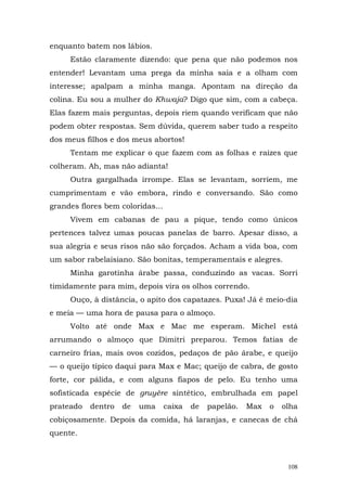 enquanto batem nos lábios.
     Estão claramente dizendo: que pena que não podemos nos
entender! Levantam uma prega da minha saia e a olham com
interesse; apalpam a minha manga. Apontam na direção da
colina. Eu sou a mulher do Khwaja? Digo que sim, com a cabeça.
Elas fazem mais perguntas, depois riem quando verificam que não
podem obter respostas. Sem dúvida, querem saber tudo a respeito
dos meus filhos e dos meus abortos!
     Tentam me explicar o que fazem com as folhas e raízes que
colheram. Ah, mas não adianta!
     Outra gargalhada irrompe. Elas se levantam, sorriem, me
cumprimentam e vão embora, rindo e conversando. São como
grandes flores bem coloridas...
     Vivem em cabanas de pau a pique, tendo como únicos
pertences talvez umas poucas panelas de barro. Apesar disso, a
sua alegria e seus risos não são forçados. Acham a vida boa, com
um sabor rabelaisiano. São bonitas, temperamentais e alegres.
     Minha garotinha árabe passa, conduzindo as vacas. Sorri
timidamente para mim, depois vira os olhos correndo.
     Ouço, à distância, o apito dos capatazes. Puxa! Já é meio-dia
e meia — uma hora de pausa para o almoço.
     Volto até onde Max e Mac me esperam. Michel está
arrumando o almoço que Dimitri preparou. Temos fatias de
carneiro frias, mais ovos cozidos, pedaços de pão árabe, e queijo
— o queijo típico daqui para Max e Mac; queijo de cabra, de gosto
forte, cor pálida, e com alguns fiapos de pelo. Eu tenho uma
sofisticada espécie de gruyère sintético, embrulhada em papel
prateado   dentro   de   uma      caixa   de   papelão.   Max   o   olha
cobiçosamente. Depois da comida, há laranjas, e canecas de chá
quente.



                                                                     108
 