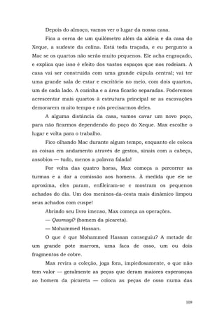 Depois do almoço, vamos ver o lugar da nossa casa.
     Fica a cerca de um quilômetro além da aldeia e da casa do
Xeque, a sudeste da colina. Está toda traçada, e eu pergunto a
Mac se os quartos não serão muito pequenos. Ele acha engraçado,
e explica que isso é efeito dos vastos espaços que nos rodeiam. A
casa vai ser construída com uma grande cúpula central; vai ter
uma grande sala de estar e escritório no meio, com dois quartos,
um de cada lado. A cozinha e a área ficarão separadas. Poderemos
acrescentar mais quartos à estrutura principal se as escavações
demorarem muito tempo e nós precisarmos deles.
     A alguma distância da casa, vamos cavar um novo poço,
para não ficarmos dependendo do poço do Xeque. Max escolhe o
lugar e volta para o trabalho.
     Fico olhando Mac durante algum tempo, enquanto ele coloca
as coisas em andamento através de gestos, sinais com a cabeça,
assobios — tudo, menos a palavra falada!
     Por volta das quatro horas, Max começa a percorrer as
turmas e a dar a comissão aos homens. À medida que ele se
aproxima, eles param, enfileiram-se e mostram os pequenos
achados do dia. Um dos meninos-da-cesta mais dinâmico limpou
seus achados com cuspe!
     Abrindo seu livro imenso, Max começa as operações.
     — Qasmagi? (homem da picareta).
     — Mohammed Hassan.
     O que é que Mohammed Hassan conseguiu? A metade de
um grande pote marrom, uma faca de osso, um ou dois
fragmentos de cobre.
     Max revira a coleção, joga fora, impiedosamente, o que não
tem valor — geralmente as peças que deram maiores esperanças
ao homem da picareta — coloca as peças de osso numa das



                                                              109
 
