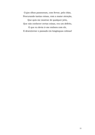 Cujos olhos passeavam, com fervor, pelo chão,
Procurando tantas coisas, com a maior atenção,
    Que quis me mostrar de qualquer jeito,
Que não conhecer certas coisas, era um defeito,
     E que eu devia ir-me embora com ele,
E desenterrar o passado em longínquas colinas!




                                                  11
 