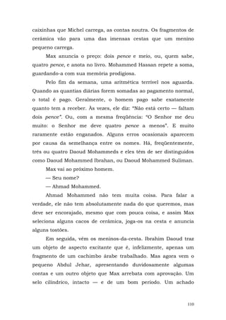 caixinhas que Michel carrega, as contas noutra. Os fragmentos de
cerâmica vão para uma das imensas cestas que um menino
pequeno carrega.
     Max anuncia o preço: dois pence e meio, ou, quem sabe,
quatro pence, e anota no livro. Mohammed Hassan repete a soma,
guardando-a com sua memória prodigiosa.
     Pelo fim da semana, uma aritmética terrível nos aguarda.
Quando as quantias diárias forem somadas ao pagamento normal,
o total é pago. Geralmente, o homem pago sabe exatamente
quanto tem a receber. Às vezes, ele diz: “Não está certo — faltam
dois pence”. Ou, com a mesma freqüência: “O Senhor me deu
muito: o Senhor me deve quatro pence a menos”. E muito
raramente estão enganados. Alguns erros ocasionais aparecem
por causa da semelhança entre os nomes. Há, freqüentemente,
três ou quatro Daoud Mohammeds e eles têm de ser distinguidos
como Daoud Mohammed Ibrahan, ou Daoud Mohammed Suliman.
     Max vai ao próximo homem.
     — Seu nome?
     — Ahmad Mohammed.
     Ahmad Mohammed não tem muita coisa. Para falar a
verdade, ele não tem absolutamente nada do que queremos, mas
deve ser encorajado, mesmo que com pouca coisa, e assim Max
seleciona alguns cacos de cerâmica, joga-os na cesta e anuncia
alguns tostões.
     Em seguida, vêm os meninos-da-cesta. Ibrahim Daoud traz
um objeto de aspecto excitante que é, infelizmente, apenas um
fragmento de um cachimbo árabe trabalhado. Mas agora vem o
pequeno Abdul Jehar, apresentando duvidosamente algumas
contas e um outro objeto que Max arrebata com aprovação. Um
selo cilíndrico, intacto — e de um bom período. Um achado



                                                              110
 