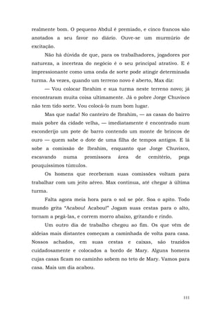 realmente bom. O pequeno Abdul é premiado, e cinco francos são
anotados a seu favor no diário. Ouve-se um murmúrio de
excitação.
     Não há dúvida de que, para os trabalhadores, jogadores por
natureza, a incerteza do negócio é o seu principal atrativo. E é
impressionante como uma onda de sorte pode atingir determinada
turma. Às vezes, quando um terreno novo é aberto, Max diz:
     — Vou colocar Ibrahim e sua turma neste terreno novo; já
encontraram muita coisa ultimamente. Já o pobre Jorge Chuvisco
não tem tido sorte. Vou colocá-lo num bom lugar.
     Mas que nada! No canteiro de Ibrahim, — as casas do bairro
mais pobre da cidade velha, — imediatamente é encontrado num
esconderijo um pote de barro contendo um monte de brincos de
ouro — quem sabe o dote de uma filha de tempos antigos. E lá
sobe a comissão de Ibrahim, enquanto que Jorge Chuvisco,
escavando    numa     promissora    área     de   cemitério,    pega
pouquíssimos túmulos.
     Os homens que receberam suas comissões voltam para
trabalhar com um jeito aéreo. Max continua, até chegar à última
turma.
     Falta agora meia hora para o sol se pôr. Soa o apito. Todo
mundo grita “Acabou! Acabou!” Jogam suas cestas para o alto,
tornam a pegá-las, e correm morro abaixo, gritando e rindo.
     Um outro dia de trabalho chegou ao fim. Os que vêm de
aldeias mais distantes começam a caminhada de volta para casa.
Nossos   achados,   em   suas   cestas   e   caixas,   são   trazidos
cuidadosamente e colocados a bordo de Mary. Alguns homens
cujas casas ficam no caminho sobem no teto de Mary. Vamos para
casa. Mais um dia acabou.




                                                                  111
 