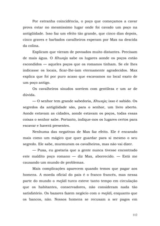 Por estranha coincidência, o poço que começamos a cavar
prova estar no mesmíssimo lugar onde foi cavado um poço na
antigüidade. Isso faz um efeito tão grande, que cinco dias depois,
cinco graves e barbados cavalheiros esperam por Max na descida
da colina.
     Explicam que vieram de povoados muito distantes. Precisam
de mais água. O Khwaja sabe os lugares aonde os poços estão
escondidos — aqueles poços que os romanos tinham. Se ele lhes
indicasse os locais, ficar-lhe-iam eternamente agradecidos. Max
explica que foi por puro acaso que escavamos no local exato de
um poço antigo.
     Os cavalheiros sisudos sorriem com gentileza e um ar de
dúvida.
     — O senhor tem grande sabedoria, Khwaja; isso é sabido. Os
segredos da antigüidade são, para o senhor, um livro aberto.
Aonde estavam as cidades, aonde estavam os poços, todas essas
coisas o senhor sabe. Portanto, indique-nos os lugares certos para
escavar e haverá presentes.
     Nenhuma das negativas de Max faz efeito. Ele é encarado
mais como um mágico que quer guardar para si mesmo o seu
segredo. Ele sabe, murmuram os cavalheiros, mas não vai dizer.
     — Puxa, eu gostaria que a gente nunca tivesse encontrado
este maldito poço romano — diz Max, aborrecido. — Está me
causando um mundo de problemas.
     Mais complicações aparecem quando temos que pagar aos
homens. A moeda oficial do país é o franco francês, mas nessa
parte do mundo o mejidi turco esteve tanto tempo em circulação
que os habitantes, conservadores, não consideram nada tão
satisfatório. Os bazares fazem negócio com o mejidi, enquanto que
os bancos, não. Nossos homens se recusam a ser pagos em



                                                               112
 