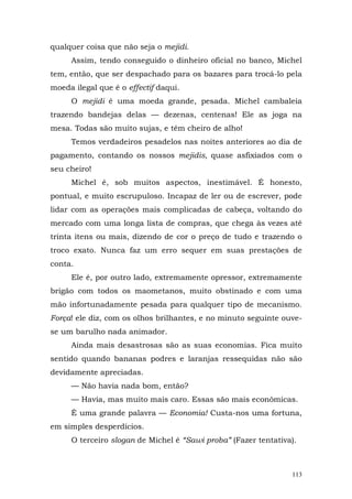 qualquer coisa que não seja o mejidi.
     Assim, tendo conseguido o dinheiro oficial no banco, Michel
tem, então, que ser despachado para os bazares para trocá-lo pela
moeda ilegal que é o effectif daqui.
     O mejidi é uma moeda grande, pesada. Michel cambaleia
trazendo bandejas delas — dezenas, centenas! Ele as joga na
mesa. Todas são muito sujas, e têm cheiro de alho!
     Temos verdadeiros pesadelos nas noites anteriores ao dia de
pagamento, contando os nossos mejidis, quase asfixiados com o
seu cheiro!
     Michel é, sob muitos aspectos, inestimável. É honesto,
pontual, e muito escrupuloso. Incapaz de ler ou de escrever, pode
lidar com as operações mais complicadas de cabeça, voltando do
mercado com uma longa lista de compras, que chega às vezes até
trinta itens ou mais, dizendo de cor o preço de tudo e trazendo o
troco exato. Nunca faz um erro sequer em suas prestações de
conta.
     Ele é, por outro lado, extremamente opressor, extremamente
brigão com todos os maometanos, muito obstinado e com uma
mão infortunadamente pesada para qualquer tipo de mecanismo.
Força! ele diz, com os olhos brilhantes, e no minuto seguinte ouve-
se um barulho nada animador.
     Ainda mais desastrosas são as suas economias. Fica muito
sentido quando bananas podres e laranjas ressequidas não são
devidamente apreciadas.
     — Não havia nada bom, então?
     — Havia, mas muito mais caro. Essas são mais econômicas.
     É uma grande palavra — Economia! Custa-nos uma fortuna,
em simples desperdícios.
     O terceiro slogan de Michel é “Sawi proba” (Fazer tentativa).



                                                                113
 