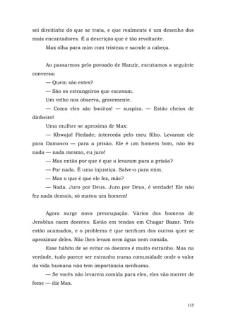 sei direitinho do que se trata, e que realmente é um desenho dos
mais encantadores. É a descrição que é tão revoltante.
     Max olha para mim com tristeza e sacode a cabeça.


     Ao passarmos pelo povoado de Hanzir, escutamos a seguinte
conversa:
     — Quem são estes?
     — São os estrangeiros que escavam.
     Um velho nos observa, gravemente.
     — Como eles são bonitos! — suspira. — Estão cheios de
dinheiro!
     Uma mulher se aproxima de Max:
     — Khwaja! Piedade; interceda pelo meu filho. Levaram ele
para Damasco — para a prisão. Ele é um homem bom, não fez
nada — nada mesmo, eu juro!
     — Mas então por que é que o levaram para a prisão?
     — Por nada. É uma injustiça. Salve-o para mim.
     — Mas o que é que ele fez, mãe?
     — Nada. Juro por Deus. Juro por Deus, é verdade! Ele não
fez nada demais, só matou um homem!


     Agora surge nova preocupação. Vários dos homens de
Jerablus caem doentes. Estão em tendas em Chagar Bazar. Três
estão acamados, e o problema é que nenhum dos outros quer se
aproximar deles. Não lhes levam nem água nem comida.
     Esse hábito de se evitar os doentes é muito estranho. Mas na
verdade, tudo parece ser estranho numa comunidade onde o valor
da vida humana não tem importância nenhuma.
     — Se vocês não levarem comida para eles, eles vão morrer de
fome — diz Max.



                                                              115
 