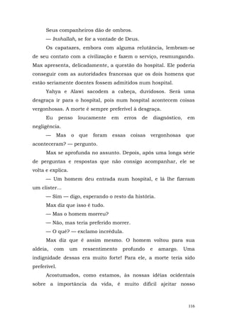 Seus companheiros dão de ombros.
      — Inshallah, se for a vontade de Deus.
      Os capatazes, embora com alguma relutância, lembram-se
de seu contato com a civilização e fazem o serviço, resmungando.
Max apresenta, delicadamente, a questão do hospital. Ele poderia
conseguir com as autoridades francesas que os dois homens que
estão seriamente doentes fossem admitidos num hospital.
      Yahya e Alawi sacodem a cabeça, duvidosos. Será uma
desgraça ir para o hospital, pois num hospital acontecem coisas
vergonhosas. A morte é sempre preferível à desgraça.
      Eu      penso     loucamente    em   erros   de       diagnóstico,    em
negligência.
      —    Mas     o    que   foram   essas   coisas    vergonhosas        que
aconteceram? — pergunto.
      Max se aprofunda no assunto. Depois, após uma longa série
de perguntas e respostas que não consigo acompanhar, ele se
volta e explica.
      — Um homem deu entrada num hospital, e lá lhe fizeram
um clister...
      — Sim — digo, esperando o resto da história.
      Max diz que isso é tudo.
      — Mas o homem morreu?
      — Não, mas teria preferido morrer.
      — O quê? — exclamo incrédula.
      Max diz que é assim mesmo. O homem voltou para sua
aldeia,    com     um    ressentimento     profundo     e     amargo.      Uma
indignidade dessas era muito forte! Para ele, a morte teria sido
preferível.
      Acostumados, como estamos, às nossas idéias ocidentais
sobre a importância da vida, é muito difícil ajeitar nosso



                                                                            116
 