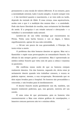 pensamento a uma escala de valores diferente. E no entanto, para
a mentalidade oriental, tudo é muito simples. A morte sempre vem
— é tão inevitável quanto o nascimento, e se vem cedo ou tarde,
depende da vontade de Allah. E essa crença, essa aquiescência,
acaba com o que é a maldição dos nossos dias — a ansiedade.
Pode não haver liberdade de escolha, mas certamente há liberdade
do medo. E a preguiça é um estado natural e abençoado — o
trabalho é a necessidade nada natural.
     Lembro-me de um velho mendigo que encontramos na
Pérsia. Tinha uma barba branca e um ar digno, e falava
orgulhosamente, apesar de sua mão estendida.
     — Dê-me um pouco da sua generosidade, ó Príncipe. Eu
tento evitar a morte.
     O problema dos dois homens doentes se agrava. Max vai a
Kamichlie e expõe suas preocupações ao comandante francês. Os
oficiais lá são sempre gentis e prestativos. Max é apresentado ao
médico militar francês que volta com ele para a colina e examina
os pacientes.
     Ele confirma nosso medo de que os homens estejam
realmente doentes. Um dos homens, segundo ele, devia estar já
seriamente doente quando veio trabalhar conosco, e nunca se
poderia esperar, mesmo, a sua recuperação. Recomenda que os
dois sejam levados para o hospital. Os homens são persuadidos a
concordar, e são levados para lá imediatamente.
     O doutor francês muito gentilmente nos dá, também, um
laxante realmente poderoso, que, nos garante, moveria até um
cavalo.
     É uma coisa de que precisamos, pois os homens vêm
constantemente a Max com relatos gráficos de constipações, e
laxantes comuns parecem não ter o mínimo efeito.



                                                              117
 