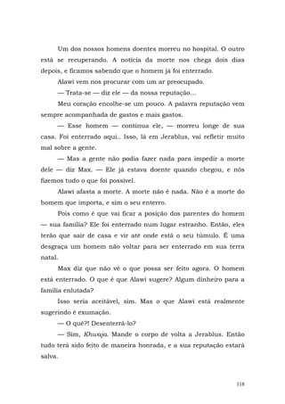Um dos nossos homens doentes morreu no hospital. O outro
está se recuperando. A notícia da morte nos chega dois dias
depois, e ficamos sabendo que o homem já foi enterrado.
     Alawi vem nos procurar com um ar preocupado.
     — Trata-se — diz ele — da nossa reputação...
     Meu coração encolhe-se um pouco. A palavra reputação vem
sempre acompanhada de gastos e mais gastos.
     — Esse homem — continua ele, — morreu longe de sua
casa. Foi enterrado aqui.. Isso, lá em Jerablus, vai refletir muito
mal sobre a gente.
     — Mas a gente não podia fazer nada para impedir a morte
dele — diz Max. — Ele já estava doente quando chegou, e nós
fizemos tudo o que foi possível.
     Alawi afasta a morte. A morte não é nada. Não é a morte do
homem que importa, e sim o seu enterro.
     Pois como é que vai ficar a posição dos parentes do homem
— sua família? Ele foi enterrado num lugar estranho. Então, eles
terão que sair de casa e vir até onde está o seu túmulo. É uma
desgraça um homem não voltar para ser enterrado em sua terra
natal.
     Max diz que não vê o que possa ser feito agora. O homem
está enterrado. O que é que Alawi sugere? Algum dinheiro para a
família enlutada?
     Isso seria aceitável, sim. Mas o que Alawi está realmente
sugerindo é exumação.
     — O quê?! Desenterrá-lo?
     — Sim, Khwaja. Mande o corpo de volta a Jerablus. Então
tudo terá sido feito de maneira honrada, e a sua reputação estará
salva.



                                                                118
 