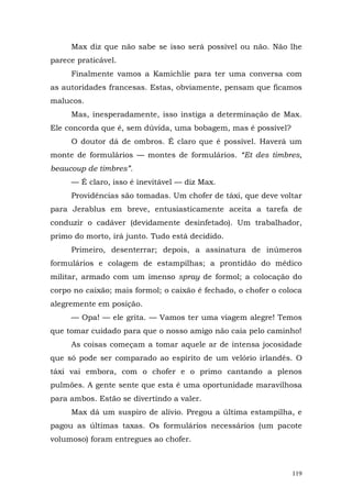 Max diz que não sabe se isso será possível ou não. Não lhe
parece praticável.
     Finalmente vamos a Kamichlie para ter uma conversa com
as autoridades francesas. Estas, obviamente, pensam que ficamos
malucos.
     Mas, inesperadamente, isso instiga a determinação de Max.
Ele concorda que é, sem dúvida, uma bobagem, mas é possível?
     O doutor dá de ombros. É claro que é possível. Haverá um
monte de formulários — montes de formulários. “Et des timbres,
beaucoup de timbres”.
     — É claro, isso é inevitável — diz Max.
     Providências são tomadas. Um chofer de táxi, que deve voltar
para Jerablus em breve, entusiasticamente aceita a tarefa de
conduzir o cadáver (devidamente desinfetado). Um trabalhador,
primo do morto, irá junto. Tudo está decidido.
     Primeiro, desenterrar; depois, a assinatura de inúmeros
formulários e colagem de estampilhas; a prontidão do médico
militar, armado com um imenso spray de formol; a colocação do
corpo no caixão; mais formol; o caixão é fechado, o chofer o coloca
alegremente em posição.
     — Opa! — ele grita. — Vamos ter uma viagem alegre! Temos
que tomar cuidado para que o nosso amigo não caia pelo caminho!
     As coisas começam a tomar aquele ar de intensa jocosidade
que só pode ser comparado ao espírito de um velório irlandês. O
táxi vai embora, com o chofer e o primo cantando a plenos
pulmões. A gente sente que esta é uma oportunidade maravilhosa
para ambos. Estão se divertindo a valer.
     Max dá um suspiro de alívio. Pregou a última estampilha, e
pagou as últimas taxas. Os formulários necessários (um pacote
volumoso) foram entregues ao chofer.



                                                                119
 