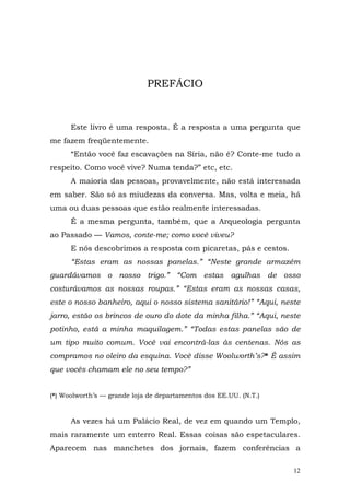 PREFÁCIO



      Este livro é uma resposta. É a resposta a uma pergunta que
me fazem freqüentemente.
      “Então você faz escavações na Síria, não é? Conte-me tudo a
respeito. Como você vive? Numa tenda?” etc, etc.
      A maioria das pessoas, provavelmente, não está interessada
em saber. São só as miudezas da conversa. Mas, volta e meia, há
uma ou duas pessoas que estão realmente interessadas.
      É a mesma pergunta, também, que a Arqueologia pergunta
ao Passado — Vamos, conte-me; como você viveu?
      E nós descobrimos a resposta com picaretas, pás e cestos.
      “Estas eram as nossas panelas.” “Neste grande armazém
guardávamos o nosso trigo.” “Com estas agulhas de osso
costurávamos as nossas roupas.” “Estas eram as nossas casas,
este o nosso banheiro, aqui o nosso sistema sanitário!” “Aqui, neste
jarro, estão os brincos de ouro do dote da minha filha.” “Aqui, neste
potinho, está a minha maquilagem.” “Todas estas panelas são de
um tipo muito comum. Você vai encontrá-las às centenas. Nós as
compramos no oleiro da esquina. Você disse Woolworth’s?* É assim
que vocês chamam ele no seu tempo?”


(*) Woolworth’s — grande loja de departamentos dos EE.UU. (N.T.)


      As vezes há um Palácio Real, de vez em quando um Templo,
mais raramente um enterro Real. Essas coisas são espetaculares.
Aparecem nas manchetes dos jornais, fazem conferências a

                                                                   12
 