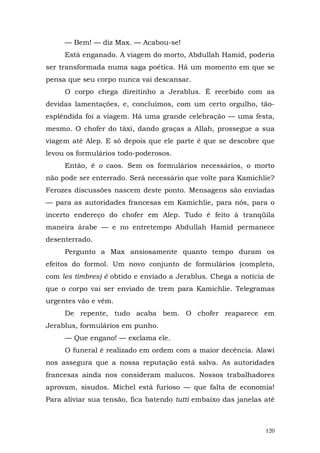 — Bem! — diz Max. — Acabou-se!
     Está enganado. A viagem do morto, Abdullah Hamid, poderia
ser transformada numa saga poética. Há um momento em que se
pensa que seu corpo nunca vai descansar.
     O corpo chega direitinho a Jerablus. É recebido com as
devidas lamentações, e, concluímos, com um certo orgulho, tão-
esplêndida foi a viagem. Há uma grande celebração — uma festa,
mesmo. O chofer do táxi, dando graças a Allah, prossegue a sua
viagem até Alep. E só depois que ele parte é que se descobre que
levou os formulários todo-poderosos.
     Então, é o caos. Sem os formulários necessários, o morto
não pode ser enterrado. Será necessário que volte para Kamichlie?
Ferozes discussões nascem deste ponto. Mensagens são enviadas
— para as autoridades francesas em Kamichlie, para nós, para o
incerto endereço do chofer em Alep. Tudo é feito à tranqüila
maneira árabe — e no entretempo Abdullah Hamid permanece
desenterrado.
     Pergunto a Max ansiosamente quanto tempo duram os
efeitos do formol. Um novo conjunto de formulários (completo,
com les timbres) é obtido e enviado a Jerablus. Chega a notícia de
que o corpo vai ser enviado de trem para Kamichlie. Telegramas
urgentes vão e vêm.
     De repente, tudo acaba bem. O chofer reaparece em
Jerablus, formulários em punho.
     — Que engano! — exclama ele.
     O funeral é realizado em ordem com a maior decência. Alawi
nos assegura que a nossa reputação está salva. As autoridades
francesas ainda nos consideram malucos. Nossos trabalhadores
aprovam, sisudos. Michel está furioso — que falta de economia!
Para aliviar sua tensão, fica batendo tutti embaixo das janelas até



                                                                120
 