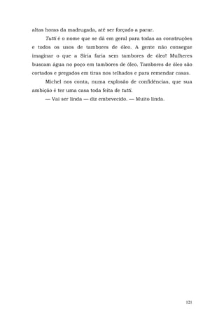 altas horas da madrugada, até ser forçado a parar.
     Tutti é o nome que se dá em geral para todas as construções
e todos os usos de tambores de óleo. A gente não consegue
imaginar o que a Síria faria sem tambores de óleo! Mulheres
buscam água no poço em tambores de óleo. Tambores de óleo são
cortados e pregados em tiras nos telhados e para remendar casas.
     Michel nos conta, numa explosão de confidências, que sua
ambição é ter uma casa toda feita de tutti.
     — Vai ser linda — diz embevecido. — Muito linda.




                                                              121
 