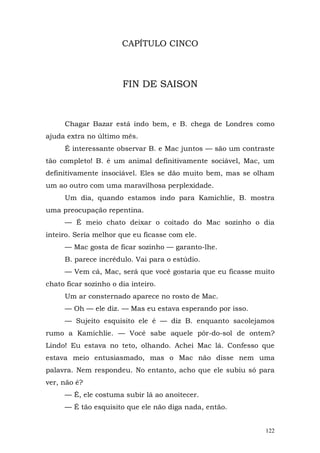 CAPÍTULO CINCO



                       FIN DE SAISON



     Chagar Bazar está indo bem, e B. chega de Londres como
ajuda extra no último mês.
     É interessante observar B. e Mac juntos — são um contraste
tão completo! B. é um animal definitivamente sociável, Mac, um
definitivamente insociável. Eles se dão muito bem, mas se olham
um ao outro com uma maravilhosa perplexidade.
     Um dia, quando estamos indo para Kamichlie, B. mostra
uma preocupação repentina.
     — É meio chato deixar o coitado do Mac sozinho o dia
inteiro. Seria melhor que eu ficasse com ele.
     — Mac gosta de ficar sozinho — garanto-lhe.
     B. parece incrédulo. Vai para o estúdio.
     — Vem cá, Mac, será que você gostaria que eu ficasse muito
chato ficar sozinho o dia inteiro.
     Um ar consternado aparece no rosto de Mac.
     — Oh — ele diz. — Mas eu estava esperando por isso.
     — Sujeito esquisito ele é — diz B. enquanto sacolejamos
rumo a Kamichlie. — Você sabe aquele pôr-do-sol de ontem?
Lindo! Eu estava no teto, olhando. Achei Mac lá. Confesso que
estava meio entusiasmado, mas o Mac não disse nem uma
palavra. Nem respondeu. No entanto, acho que ele subiu só para
ver, não é?
     — É, ele costuma subir lá ao anoitecer.
     — É tão esquisito que ele não diga nada, então.


                                                            122
 