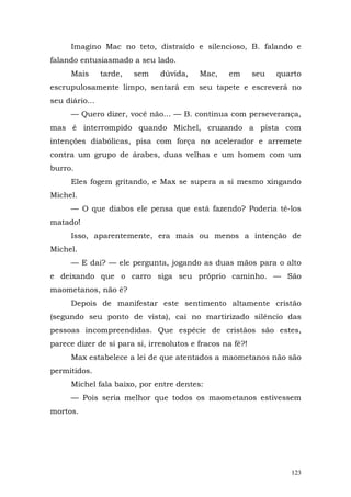 Imagino Mac no teto, distraído e silencioso, B. falando e
falando entusiasmado a seu lado.
      Mais      tarde,   sem   dúvida,    Mac,    em       seu   quarto
escrupulosamente limpo, sentará em seu tapete e escreverá no
seu diário...
      — Quero dizer, você não... — B. continua com perseverança,
mas é interrompido quando Michel, cruzando a pista com
intenções diabólicas, pisa com força no acelerador e arremete
contra um grupo de árabes, duas velhas e um homem com um
burro.
      Eles fogem gritando, e Max se supera a si mesmo xingando
Michel.
      — O que diabos ele pensa que está fazendo? Poderia tê-los
matado!
      Isso, aparentemente, era mais ou menos a intenção de
Michel.
      — E daí? — ele pergunta, jogando as duas mãos para o alto
e deixando que o carro siga seu próprio caminho. — São
maometanos, não é?
      Depois de manifestar este sentimento altamente cristão
(segundo seu ponto de vista), cai no martirizado silêncio das
pessoas incompreendidas. Que espécie de cristãos são estes,
parece dizer de si para si, irresolutos e fracos na fé?!
      Max estabelece a lei de que atentados a maometanos não são
permitidos.
      Michel fala baixo, por entre dentes:
      — Pois seria melhor que todos os maometanos estivessem
mortos.




                                                                    123
 
