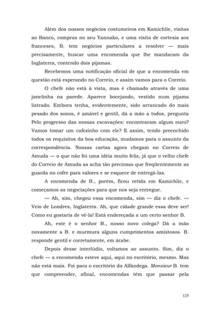 Além dos nossos negócios costumeiros em Kamichlie, visitas
ao Banco, compras no seu Yannako, e uma visita de cortesia aos
franceses, B. tem negócios particulares a resolver — mais
precisamente, buscar uma encomenda que lhe mandaram da
Inglaterra, contendo dois pijamas.
     Recebemos uma notificação oficial de que a encomenda em
questão está esperando no Correio, e assim vamos para o Correio.
     O chefe não está à vista, mas é chamado através de uma
janelinha na parede. Aparece bocejando, vestido num pijama
listrado. Embora tenha, evidentemente, sido arrancado do mais
pesado dos sonos, é amável e gentil, dá a mão a todos, pergunta
Pelo progresso das nossas escavações: encontraram algum ouro?
Vamos tomar um cafezinho com ele? E assim, tendo preenchido
todos os requisitos da boa educação, mudamos para o assunto da
correspondência. Nossas cartas agora chegam no Correio de
Amuda — o que não foi uma idéia muito feliz, já que o velho chefe
do Correio de Amuda as acha tão preciosas que freqüentemente as
guarda no cofre para valores e se esquece de entregá-las.
     A encomenda de B., porém, ficou retida em Kamichlie, e
começamos as negociações para que nos seja entregue.
     — Ah, sim, chegou essa encomenda, sim — diz o chefe. —
Veio de Londres, Inglaterra. Ah, que cidade grande essa deve ser!
Como eu gostaria de vê-la! Está endereçada a um certo senhor B.
     Ah, este é o senhor B., nosso novo colega? Dá a mão
novamente a B. e murmura alguns cumprimentos amistosos. B.
responde gentil e corretamente, em árabe.
     Depois desse interlúdio, voltamos ao assunto. Sim, diz o
chefe — a encomenda esteve aqui, aqui no escritório, mesmo. Mas
não está mais. Foi para o escritório da Alfândega. Monsieur B. tem
que compreender, afinal, encomendas têm que passar pela



                                                               125
 