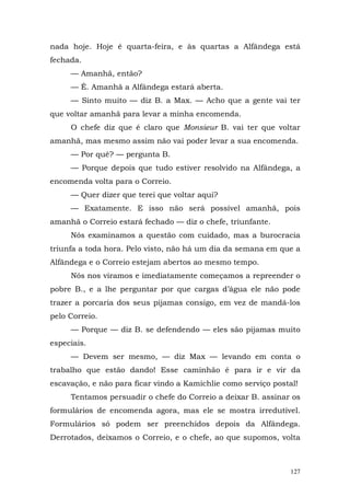 nada hoje. Hoje é quarta-feira, e às quartas a Alfândega está
fechada.
     — Amanhã, então?
     — É. Amanhã a Alfândega estará aberta.
     — Sinto muito — diz B. a Max. — Acho que a gente vai ter
que voltar amanhã para levar a minha encomenda.
     O chefe diz que é claro que Monsieur B. vai ter que voltar
amanhã, mas mesmo assim não vai poder levar a sua encomenda.
     — Por quê? — pergunta B.
     — Porque depois que tudo estiver resolvido na Alfândega, a
encomenda volta para o Correio.
     — Quer dizer que terei que voltar aqui?
     — Exatamente. E isso não será possível amanhã, pois
amanhã o Correio estará fechado — diz o chefe, triunfante.
     Nós examinamos a questão com cuidado, mas a burocracia
triunfa a toda hora. Pelo visto, não há um dia da semana em que a
Alfândega e o Correio estejam abertos ao mesmo tempo.
     Nós nos viramos e imediatamente começamos a repreender o
pobre B., e a lhe perguntar por que cargas d’água ele não pode
trazer a porcaria dos seus pijamas consigo, em vez de mandá-los
pelo Correio.
     — Porque — diz B. se defendendo — eles são pijamas muito
especiais.
     — Devem ser mesmo, — diz Max — levando em conta o
trabalho que estão dando! Esse caminhão é para ir e vir da
escavação, e não para ficar vindo a Kamichlie como serviço postal!
     Tentamos persuadir o chefe do Correio a deixar B. assinar os
formulários de encomenda agora, mas ele se mostra irredutível.
Formulários só podem ser preenchidos depois da Alfândega.
Derrotados, deixamos o Correio, e o chefe, ao que supomos, volta



                                                                127
 