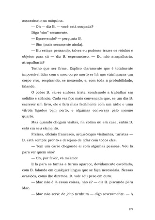 assassinato na máquina.
       — Oh — diz B. — você está ocupada?
       Digo “sim” secamente.
       — Escrevendo? — pergunta B.
       — Sim (mais secamente ainda).
       — Eu estava pensando, talvez eu pudesse trazer os rótulos e
objetos para cá — diz B. esperançoso. — Eu não atrapalharia,
atrapalharia?
       Tenho que ser firme. Explico claramente que é totalmente
impossível lidar com o meu corpo morto se há nas vizinhanças um
corpo vivo, respirando, se mexendo, e, com toda a probabilidade,
falando.
       O pobre B. vai-se embora triste, condenado a trabalhar em
solidão e silêncio. Cada vez fico mais convencida que, se um dia B.
escrever um livro, ele o fará mais facilmente com um rádio e uma
vitrola ligados bem perto, e algumas conversas pelo mesmo
quarto.
       Mas quando chegam visitas, na colina ou em casa, então B.
está em seu elemento.
       Freiras, oficiais franceses, arqueólogos visitantes, turistas —
B. está sempre pronto e desejoso de lidar com todos eles.
       — Tem um carro chegando aí com algumas pessoas. Vou lá
para ver quem são?
       — Oh, por favor, vá mesmo!
       E lá para as tantas a turma aparece, devidamente escoltada,
com B. falando em qualquer língua que se faça necessária. Nessas
ocasiões, como lhe dizemos, B. vale seu peso em ouro.
       — Mac não é lá essas coisas, não é? — diz B. piscando para
Mac.
       — Mac não serve de jeito nenhum — digo severamente. — A



                                                                   129
 