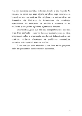respeito, mostram nas telas, todo mundo sabe a seu respeito! No
entanto, eu penso que para alguém envolvido com escavações o
verdadeiro interesse está na vida cotidiana — a vida do oleiro, do
fazendeiro,    do   fabricante   de   ferramentas,   do      entalhador
especializado em estatuetas de animais e amuletos — na
realidade, o açougueiro, o padeiro, o fabricante de velas.
     Um aviso final, para que não haja desapontamento. Este não
é um livro profundo — não vai lhes dar nenhum ponto de vista
interessante sobre a arqueologia, não haverá belas descrições de
cenários,     nenhuma    abordagem     de   problemas     econômicos,
nenhuma reflexão racial, nada de história.
     É, na verdade, uma ninharia — um livro muito pequeno,
cheio de quefazeres e acontecimentos cotidianos.




                                                                     13
 
