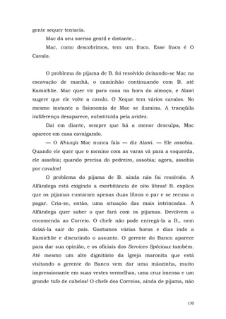 gente sequer tentaria.
     Mac dá seu sorriso gentil e distante...
     Mac, como descobrimos, tem um fraco. Esse fraco é O
Cavalo.


     O problema do pijama de B. foi resolvido deixando-se Mac na
escavação de manhã, o caminhão continuando com B. até
Kamichlie. Mac quer vir para casa na hora do almoço, e Alawi
sugere que ele volte a cavalo. O Xeque tem vários cavalos. No
mesmo instante a fisionomia de Mac se ilumina. A tranqüila
indiferença desaparece, substituída pela avidez.
     Daí em diante, sempre que há a menor desculpa, Mac
aparece em casa cavalgando.
     — O Khwaja Mac nunca fala — diz Alawi. — Ele assobia.
Quando ele quer que o menino com as varas vá para a esquerda,
ele assobia; quando precisa do pedreiro, assobia; agora, assobia
por cavalos!
     O problema do pijama de B. ainda não foi resolvido. A
Alfândega está exigindo a exorbitância de oito libras! B. explica
que os pijamas custaram apenas duas libras o par e se recusa a
pagar. Cria-se, então, uma situação das mais intrincadas. A
Alfândega quer saber o que fará com os pijamas. Devolvem a
encomenda ao Correio. O chefe não pode entregá-la a B., nem
deixá-la sair do país. Gastamos várias horas e dias indo a
Kamichlie e discutindo o assunto. O gerente do Banco aparece
para dar sua opinião, e os oficiais dos Services Spéciaux também.
Até mesmo um alto dignitário da Igreja maronita que está
visitando o gerente do Banco vem dar uma mãozinha, muito
impressionante em suas vestes vermelhas, uma cruz imensa e um
grande tufo de cabelos! O chefe dos Correios, ainda de pijama, não



                                                               130
 