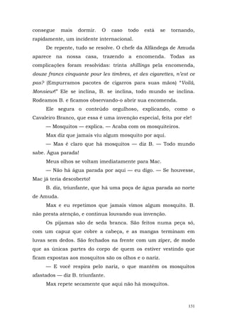 consegue    mais   dormir.   O   caso   todo   está    se   tornando,
rapidamente, um incidente internacional.
     De repente, tudo se resolve. O chefe da Alfândega de Amuda
aparece na nossa casa, trazendo a encomenda. Todas as
complicações foram resolvidas: trinta shillings pela encomenda,
douze francs cinquante pour les timbres, et des cigarettes, n’est ce
pas? (Empurramos pacotes de cigarros para suas mãos) “Voilá,
Monsieur!” Ele se inclina, B. se inclina, todo mundo se inclina.
Rodeamos B. e ficamos observando-o abrir sua encomenda.
     Ele segura o conteúdo orgulhoso, explicando, como o
Cavaleiro Branco, que essa é uma invenção especial, feita por ele!
     — Mosquitos — explica. — Acaba com os mosquiteiros.
     Max diz que jamais viu algum mosquito por aqui.
     — Mas é claro que há mosquitos — diz B. — Todo mundo
sabe. Água parada!
     Meus olhos se voltam imediatamente para Mac.
     — Não há água parada por aqui — eu digo. — Se houvesse,
Mac já teria descoberto!
     B. diz, triunfante, que há uma poça de água parada ao norte
de Amuda.
     Max e eu repetimos que jamais vimos algum mosquito. B.
não presta atenção, e continua louvando sua invenção.
     Os pijamas são de seda branca. São feitos numa peça só,
com um capuz que cobre a cabeça, e as mangas terminam em
luvas sem dedos. São fechados na frente com um zíper, de modo
que as únicas partes do corpo de quem os estiver vestindo que
ficam expostas aos mosquitos são os olhos e o nariz.
     — E você respira pelo nariz, o que mantém os mosquitos
afastados — diz B. triunfante.
     Max repete secamente que aqui não há mosquitos.



                                                                  131
 